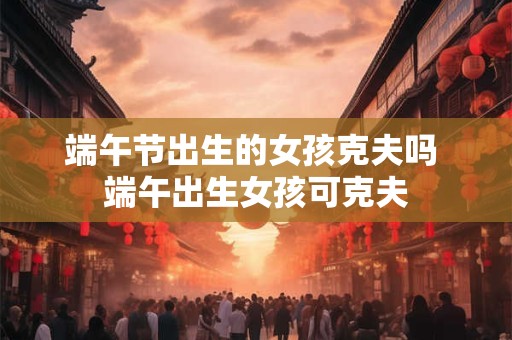 端午节出生的女孩克夫吗 端午出生女孩可克夫
