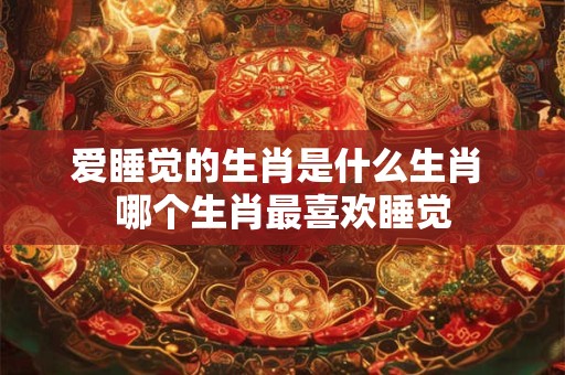 爱睡觉的生肖是什么生肖 哪个生肖最喜欢睡觉 爱睡觉的生肖是什么生肖 哪个生肖最喜欢睡觉