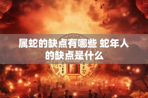 属蛇的缺点有哪些 蛇年人的缺点是什么 属蛇的缺点有哪些 蛇年人的缺点是什么