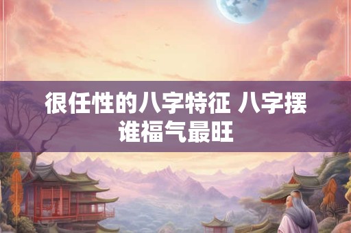 很任性的八字特征 八字摆谁福气最旺 很任性的八字特征 八字摆谁福气最旺