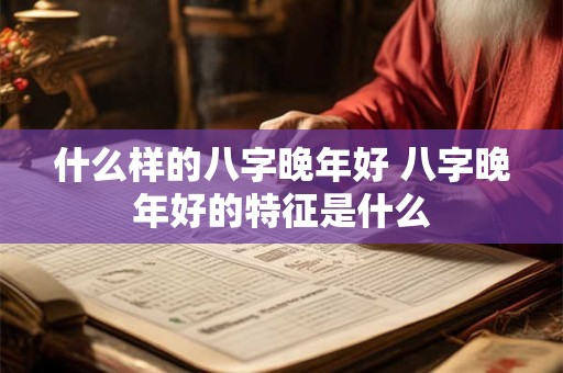 什么样的八字晚年好 八字晚年好的特征是什么 什么样的八字晚年好 八字晚年好的特征是什么