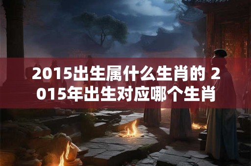 2015出生属什么生肖的 2015年出生对应哪个生肖 2015出生属什么生肖的 2015年出生对应哪个生肖