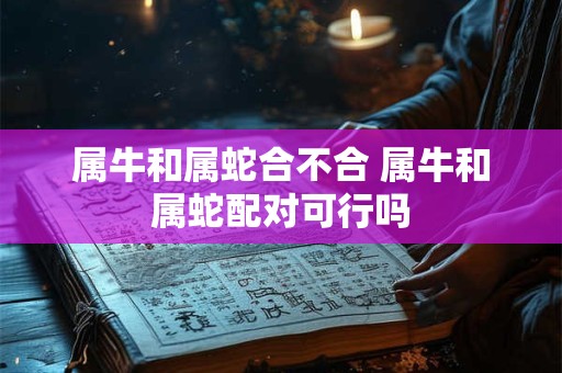 属牛和属蛇合不合 属牛和属蛇配对可行吗