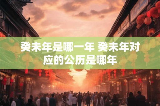 癸未年是哪一年 癸未年对应的公历是哪年 癸未年是哪一年 癸未年对应的公历是哪年