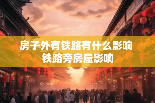 房子外有铁路有什么影响 铁路旁房屋影响 房子外有铁路有什么影响 铁路旁房屋影响