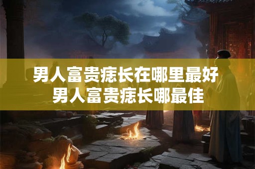 男人富贵痣长在哪里最好 男人富贵痣长哪最佳