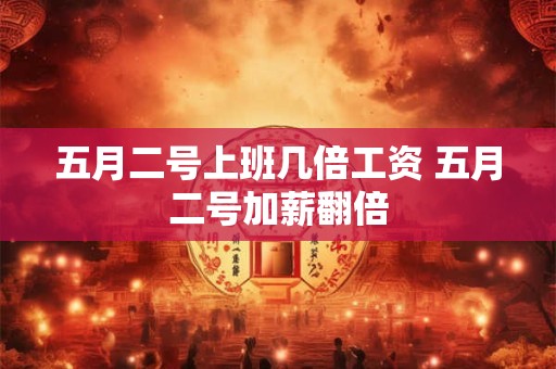 五月二号上班几倍工资 五月二号加薪翻倍 五月二号上班几倍工资 五月二号加薪翻倍