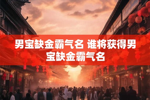 男宝缺金霸气名 谁将获得男宝缺金霸气名 男宝缺金霸气名 谁将获得男宝缺金霸气名