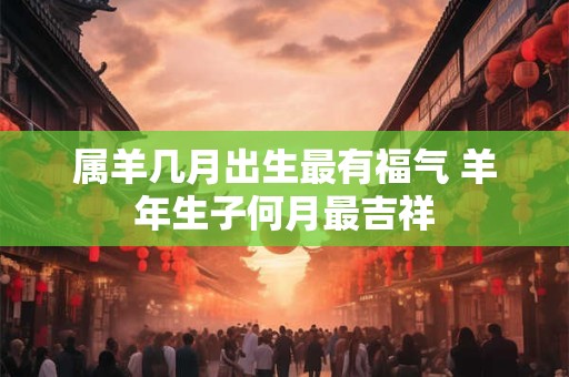属羊几月出生最有福气 羊年生子何月最吉祥 属羊几月出生最有福气 羊年生子何月最吉祥