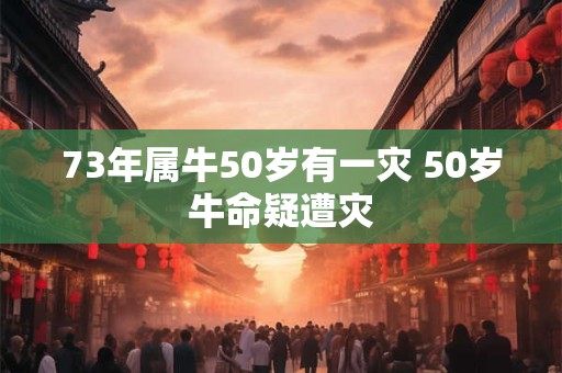 73年属牛50岁有一灾 50岁牛命疑遭灾 73年属牛50岁有一灾 50岁牛命疑遭灾