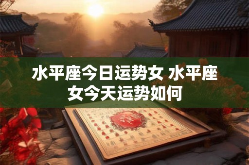 水平座今日运势女 水平座女今天运势如何 水平座今日运势女 水平座女今天运势如何