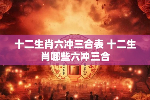 十二生肖六冲三合表 十二生肖哪些六冲三合