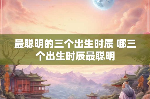 最聪明的三个出生时辰 哪三个出生时辰最聪明 最聪明的三个出生时辰 哪三个出生时辰最聪明