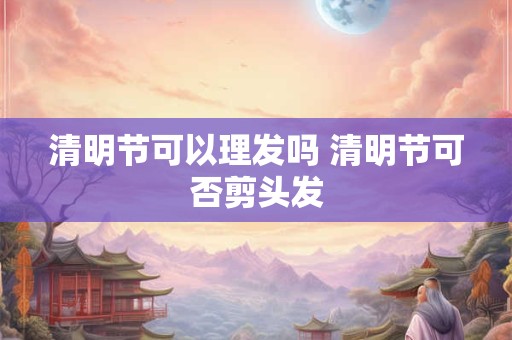 清明节可以理发吗 清明节可否剪头发 清明节可以理发吗 清明节可否剪头发