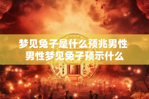 梦见兔子是什么预兆男性 男性梦见兔子预示什么