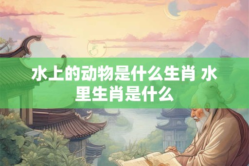 水上的动物是什么生肖 水里生肖是什么