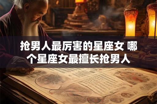 抢男人最厉害的星座女 哪个星座女最擅长抢男人 抢男人最厉害的星座女 哪个星座女最擅长抢男人