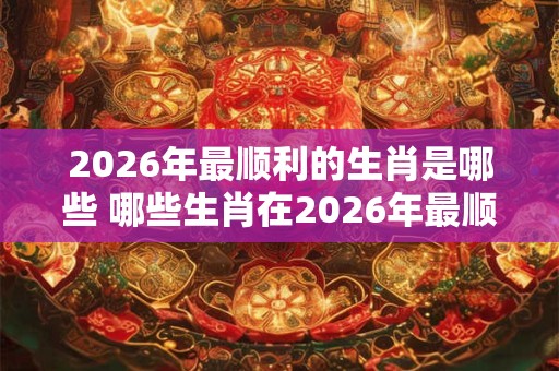 2026年最顺利的生肖是哪些 哪些生肖在2026年最顺利 2026年最顺利的生肖是哪些 哪些生肖在2026年最顺利