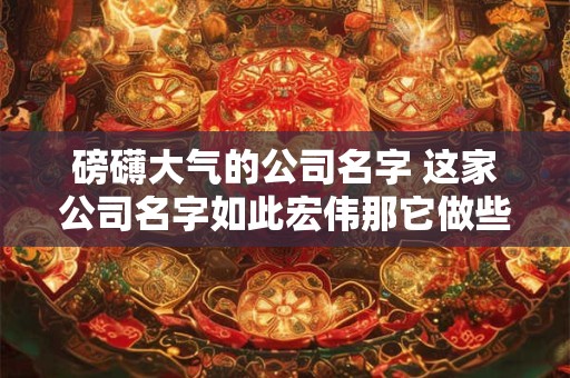 磅礴大气的公司名字 这家公司名字如此宏伟那它做些什么呢
