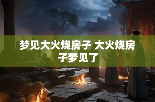 梦见大火烧房子 大火烧房子梦见了