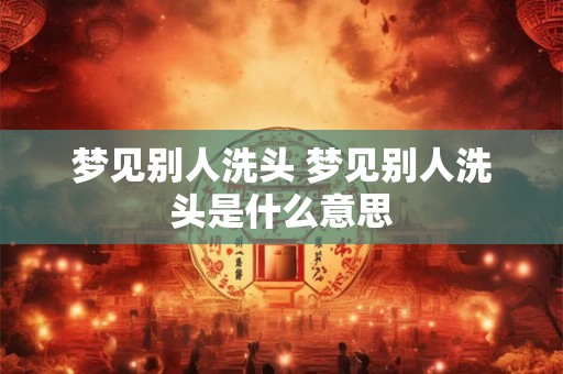 梦见别人洗头 梦见别人洗头是什么意思