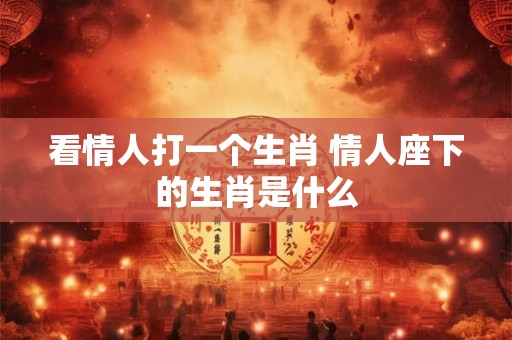 看情人打一个生肖 情人座下的生肖是什么 看情人打一个生肖 情人座下的生肖是什么