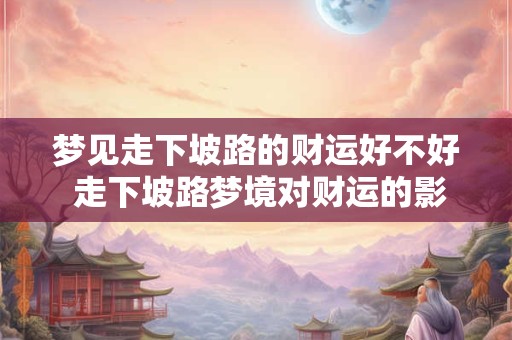 梦见走下坡路的财运好不好 走下坡路梦境对财运的影响 梦见走下坡路的财运好不好 走下坡路梦境对财运的影响