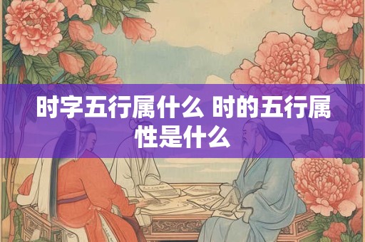 时字五行属什么 时的五行属性是什么