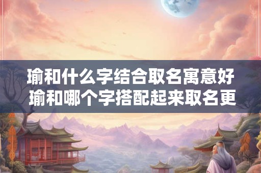 瑜和什么字结合取名寓意好 瑜和哪个字搭配起来取名更有寓意