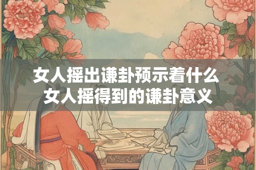 女人摇出谦卦预示着什么 女人摇得到的谦卦意义 女人摇出谦卦预示着什么 女人摇得到的谦卦意义