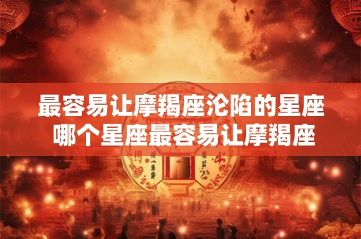 最容易让摩羯座沦陷的星座 哪个星座最容易让摩羯座沦陷 最容易让摩羯座沦陷的星座 哪个星座最容易让摩羯座沦陷