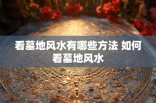 看墓地风水有哪些方法 如何看墓地风水 看墓地风水有哪些方法 如何看墓地风水