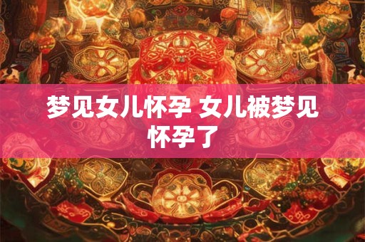 梦见女儿怀孕 女儿被梦见怀孕了 梦见女儿怀孕 女儿被梦见怀孕了