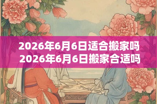 2026年6月6日适合搬家吗 2026年6月6日搬家合适吗 2026年6月6日适合搬家吗 2026年6月6日搬家合适吗