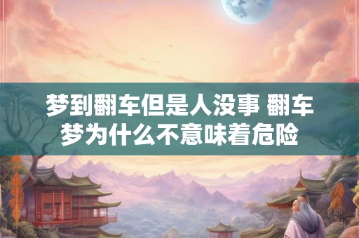 梦到翻车但是人没事 翻车梦为什么不意味着危险 梦到翻车但是人没事 翻车梦为什么不意味着危险
