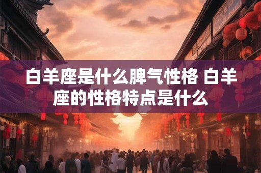 白羊座是什么脾气性格 白羊座的性格特点是什么 白羊座是什么脾气性格 白羊座的性格特点是什么