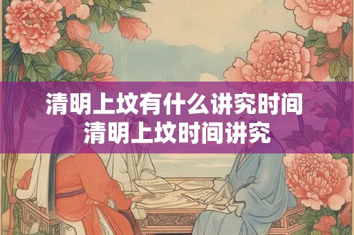 清明上坟有什么讲究时间 清明上坟时间讲究 清明上坟有什么讲究时间 清明上坟时间讲究