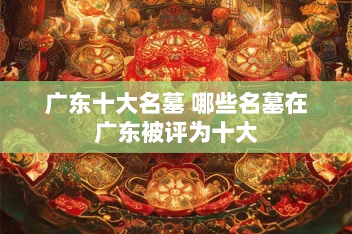 广东十大名墓 哪些名墓在广东被评为十大 广东十大名墓 哪些名墓在广东被评为十大