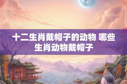 十二生肖戴帽子的动物 哪些生肖动物戴帽子 十二生肖戴帽子的动物 哪些生肖动物戴帽子