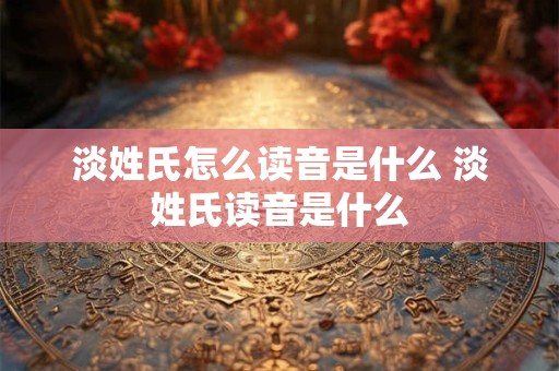 淡姓氏怎么读音是什么 淡姓氏读音是什么 淡姓氏怎么读音是什么 淡姓氏读音是什么