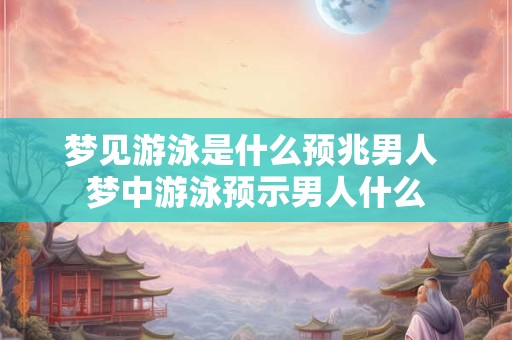 梦见游泳是什么预兆男人 梦中游泳预示男人什么