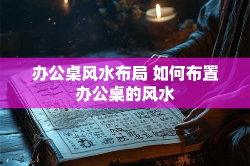 办公桌风水布局 如何布置办公桌的风水