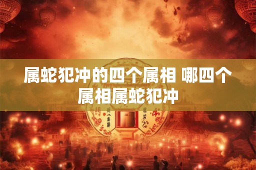 属蛇犯冲的四个属相 哪四个属相属蛇犯冲