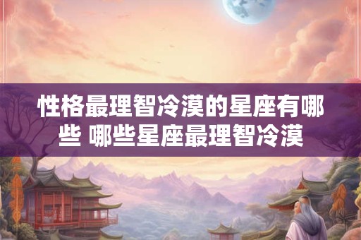 性格最理智冷漠的星座有哪些 哪些星座最理智冷漠 性格最理智冷漠的星座有哪些 哪些星座最理智冷漠