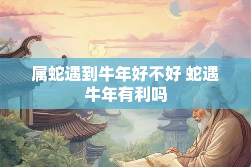 属蛇遇到牛年好不好 蛇遇牛年有利吗 属蛇遇到牛年好不好 蛇遇牛年有利吗