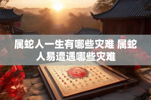 属蛇人一生有哪些灾难 属蛇人易遭遇哪些灾难