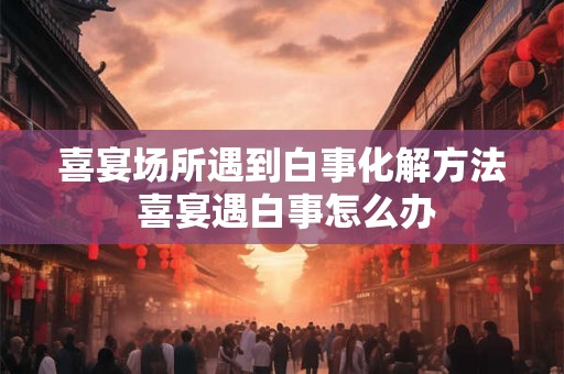 喜宴场所遇到白事化解方法 喜宴遇白事怎么办 喜宴场所遇到白事化解方法 喜宴遇白事怎么办
