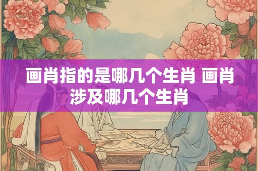 画肖指的是哪几个生肖 画肖涉及哪几个生肖 画肖指的是哪几个生肖 画肖涉及哪几个生肖
