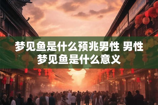 梦见鱼是什么预兆男性 男性梦见鱼是什么意义 梦见鱼是什么预兆男性 男性梦见鱼是什么意义