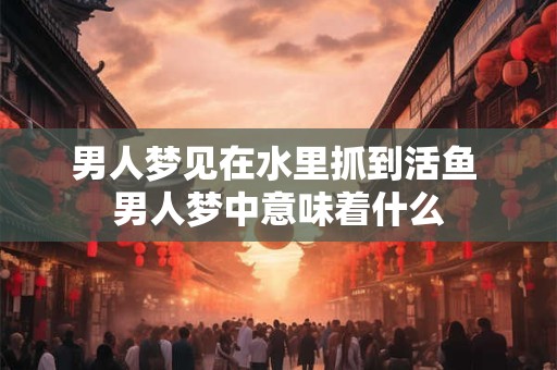 男人梦见在水里抓到活鱼 男人梦中意味着什么